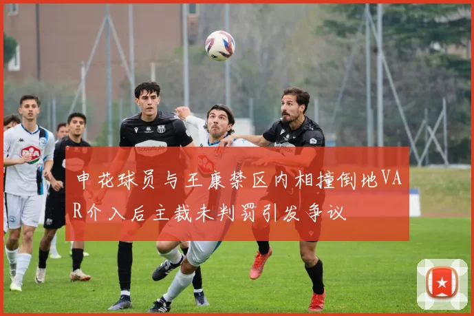 申花球员与王康禁区内相撞倒地VAR介入后主裁未判罚引发争议