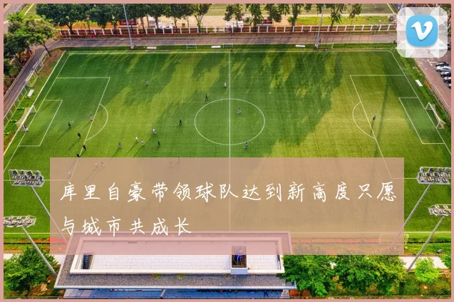 库里自豪带领球队达到新高度只愿与城市共成长