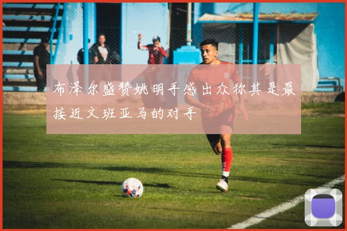 布泽尔盛赞姚明手感出众称其是最接近文班亚马的对手