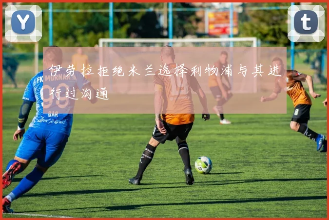 伊劳拉拒绝米兰选择利物浦与其进行过沟通