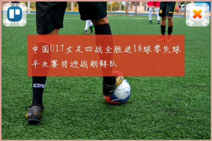 中国U17女足四战全胜进18球零失球半决赛将迎战朝鲜队