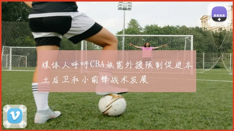 媒体人呼吁CBA放宽外援限制促进本土后卫和小前锋战术发展