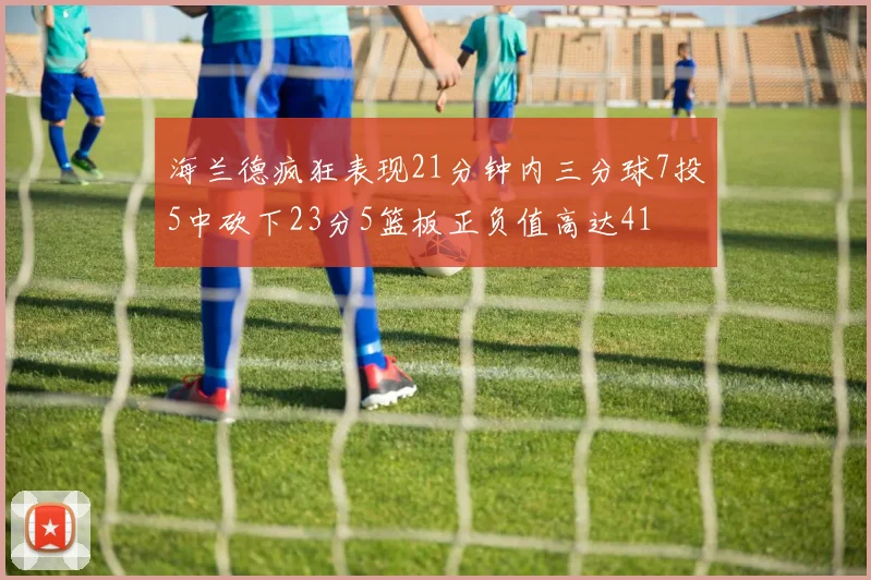 海兰德疯狂表现21分钟内三分球7投5中砍下23分5篮板正负值高达41