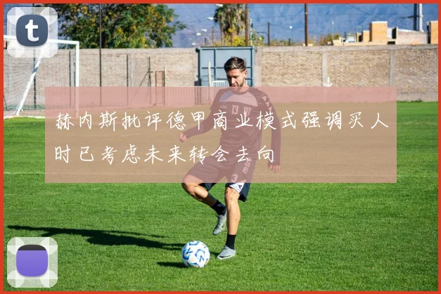 赫内斯批评德甲商业模式强调买人时已考虑未来转会去向