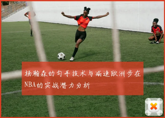 杨瀚森的勾手技术与减速欧洲步在NBA的实战潜力分析