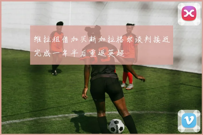 维拉租借加买断加拉格尔谈判接近完成一年半后重返英超