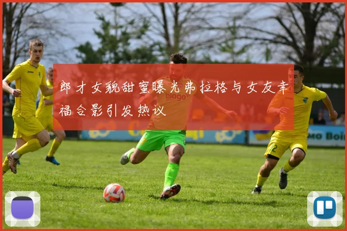 郎才女貌甜蜜曝光弗拉格与女友幸福合影引发热议