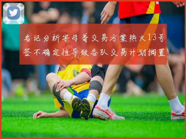名记分析字母哥交易方案热火13号签不确定性导致各队交易计划搁置