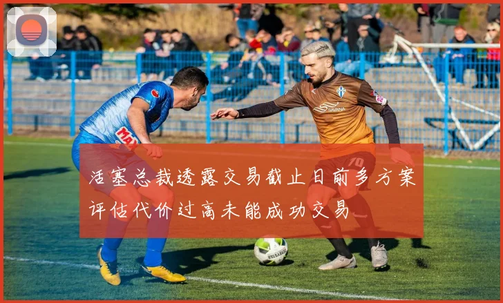 活塞总裁透露交易截止日前多方案评估代价过高未能成功交易