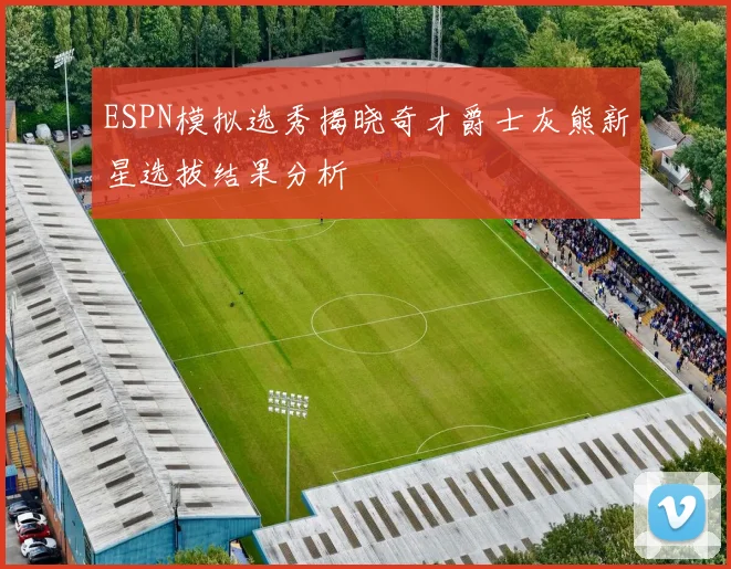 ESPN模拟选秀揭晓奇才爵士灰熊新星选拔结果分析