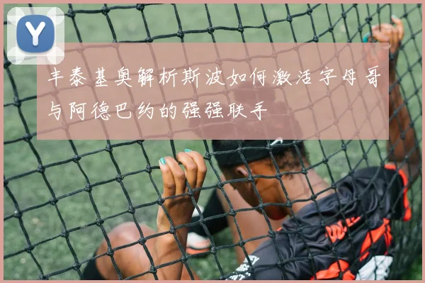 丰泰基奥解析斯波如何激活字母哥与阿德巴约的强强联手