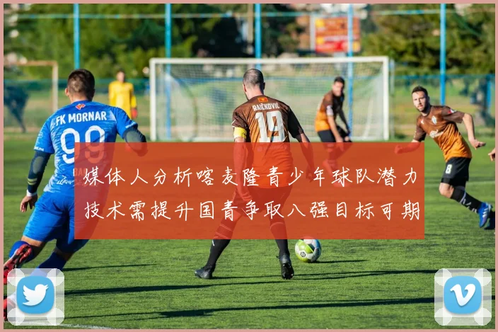 媒体人分析喀麦隆青少年球队潜力技术需提升国青争取八强目标可期