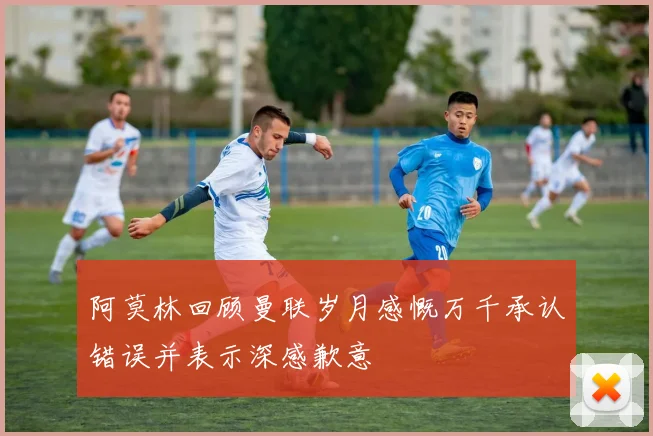阿莫林回顾曼联岁月感慨万千承认错误并表示深感歉意