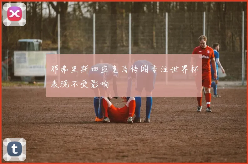 邓弗里斯回应皇马传闻专注世界杯表现不受影响