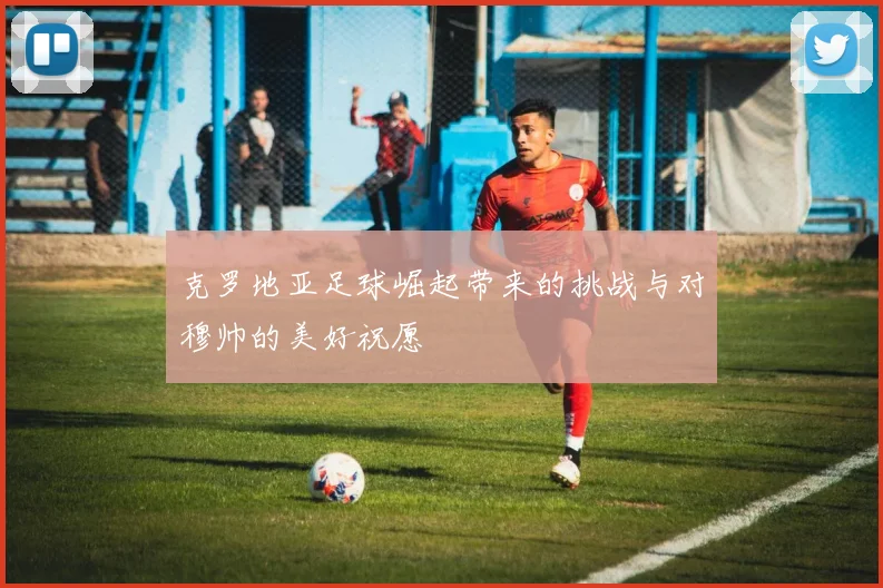 克罗地亚足球崛起带来的挑战与对穆帅的美好祝愿