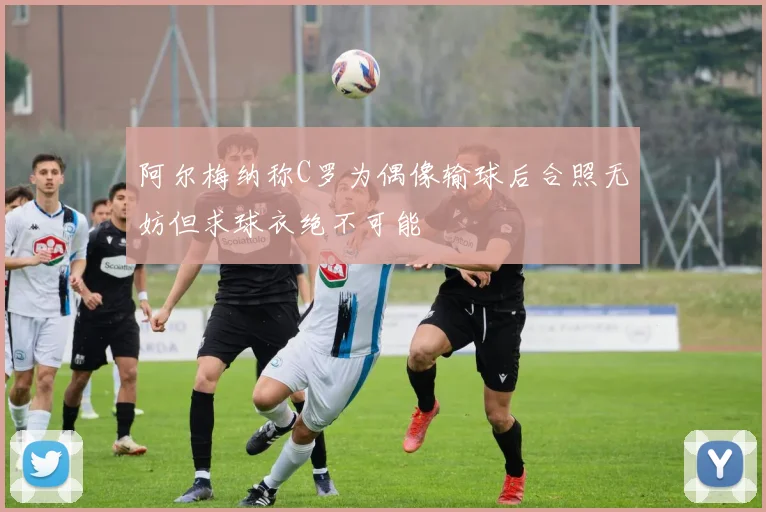 阿尔梅纳称C罗为偶像输球后合照无妨但求球衣绝不可能