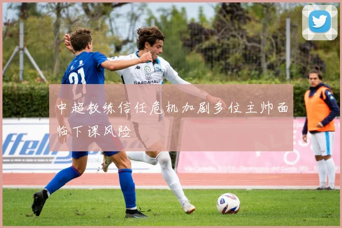 中超教练信任危机加剧多位主帅面临下课风险
