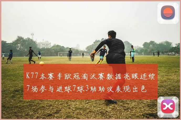 K77本赛季欧冠淘汰赛数据亮眼连续7场参与进球7球3助助攻表现出色