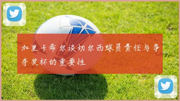 加里卡希尔谈切尔西球员责任与争夺奖杯的重要性