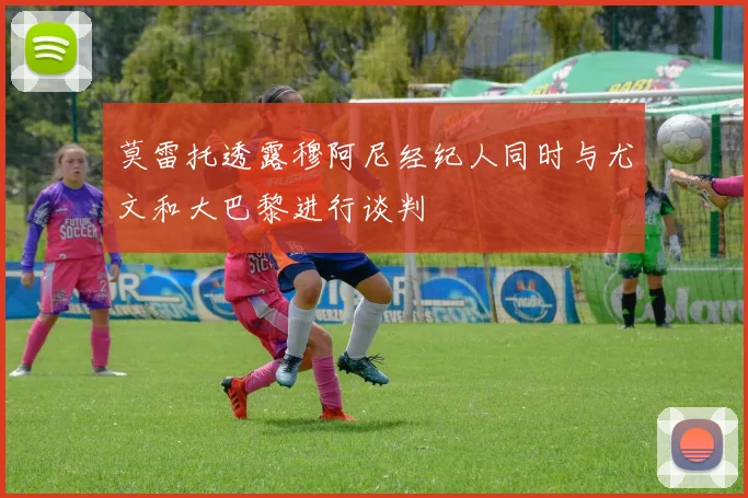 莫雷托透露穆阿尼经纪人同时与尤文和大巴黎进行谈判