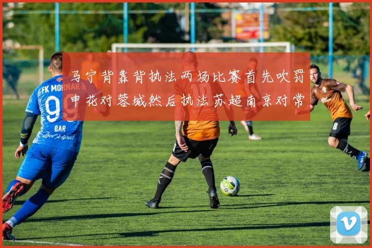 马宁背靠背执法两场比赛首先吹罚申花对蓉城然后执法苏超南京对常州